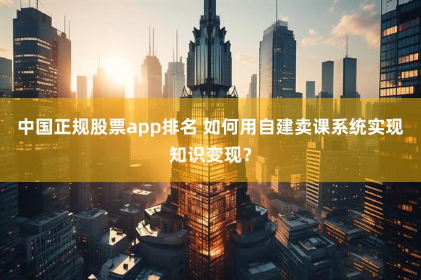 中国正规股票app排名 如何用自建卖课系统实现知识变现?