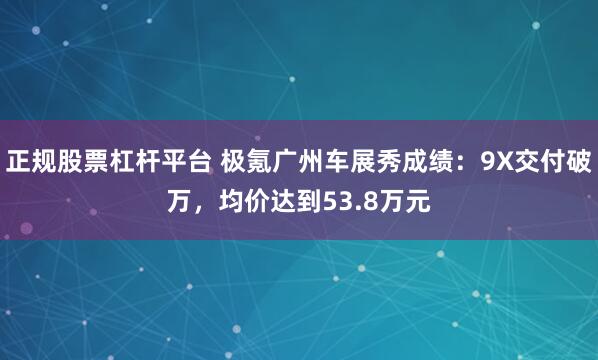 正规股票杠杆平台 极氪广州车展秀成绩：9X交付破万，均价达到53.8万元