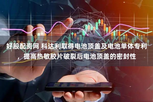 好股配资网 科达利取得电池顶盖及电池单体专利,提高热敏胶片破裂后电池顶盖的密封性