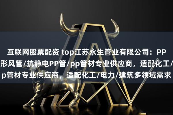 互联网股票配资 top江苏永生管业有限公司:PP风阀/pp管白色/PP矩形风管/抗静电PP管/pp管材专业供应商,适配化工/电力/建筑多领域需求