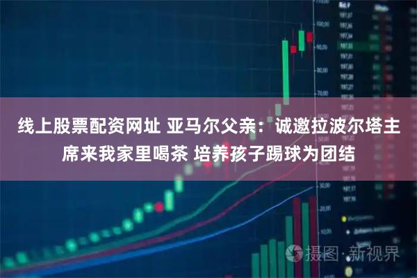 线上股票配资网址 亚马尔父亲：诚邀拉波尔塔主席来我家里喝茶 培养孩子踢球为团结