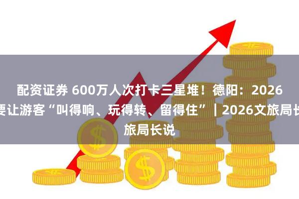 配资证券 600万人次打卡三星堆!德阳:2026年要让游客“叫得响、玩得转、留得住”|2026文旅局长说