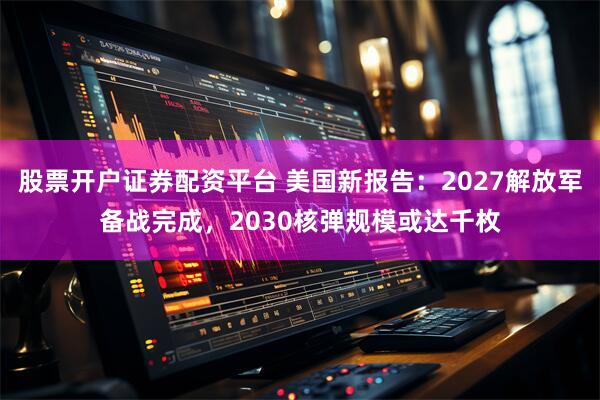 股票开户证券配资平台 美国新报告：2027解放军备战完成，2030核弹规模或达千枚