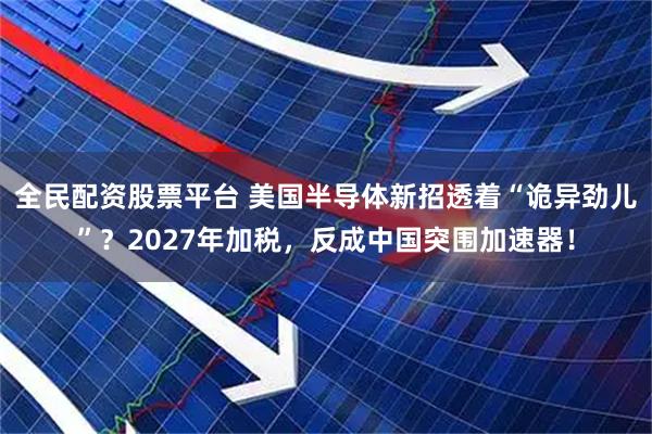 全民配资股票平台 美国半导体新招透着“诡异劲儿”？2027年加税，反成中国突围加速器！