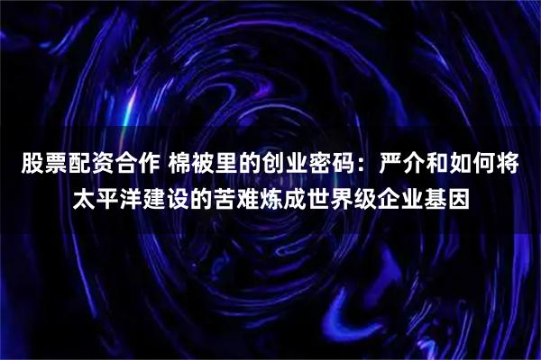 股票配资合作 棉被里的创业密码：严介和如何将太平洋建设的苦难炼成世界级企业基因