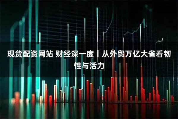 现货配资网站 财经深一度丨从外贸万亿大省看韧性与活力