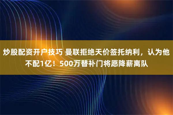 炒股配资开户技巧 曼联拒绝天价签托纳利,认为他不配1亿!500万替补门将愿降薪离队