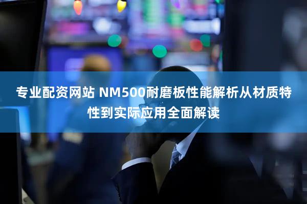 专业配资网站 NM500耐磨板性能解析从材质特性到实际应用全面解读