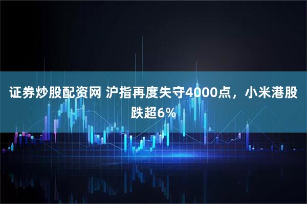 证券炒股配资网 沪指再度失守4000点,小米港股跌超6%