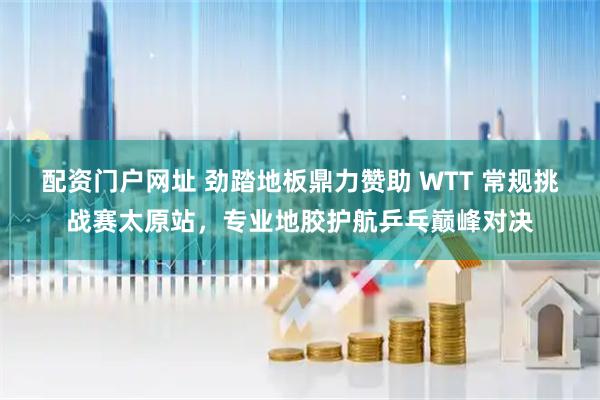 配资门户网址 劲踏地板鼎力赞助 WTT 常规挑战赛太原站，专业地胶护航乒乓巅峰对决
