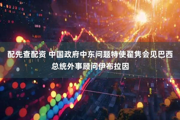 配先查配资 中国政府中东问题特使翟隽会见巴西总统外事顾问伊布拉因