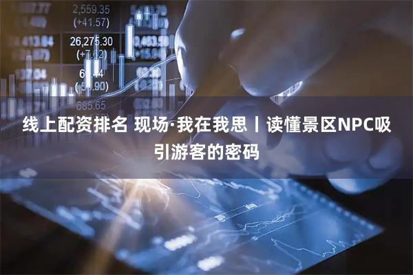 线上配资排名 现场·我在我思丨读懂景区NPC吸引游客的密码
