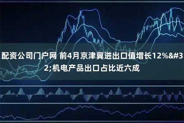 配资公司门户网 前4月京津冀进出口值增长12% 机电产品出口占比近六成