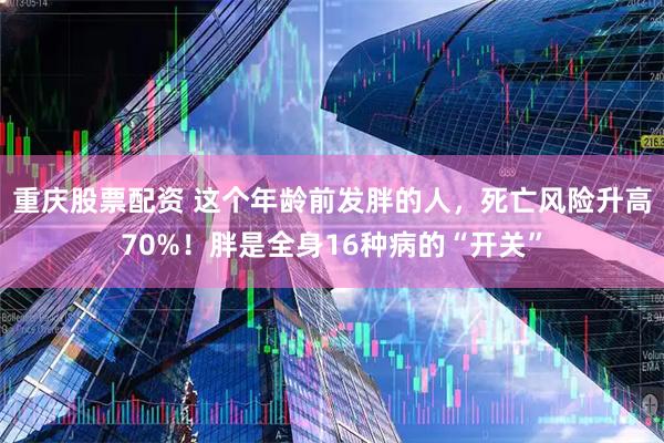 重庆股票配资 这个年龄前发胖的人，死亡风险升高70%！胖是全身16种病的“开关”
