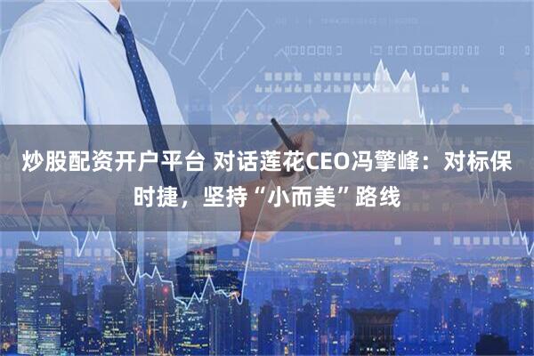 炒股配资开户平台 对话莲花CEO冯擎峰：对标保时捷，坚持“小而美”路线