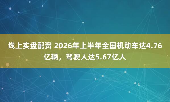 线上实盘配资 2026年上半年全国机动车达4.76亿辆，驾驶人达5.67亿人