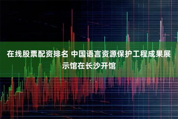 在线股票配资排名 中国语言资源保护工程成果展示馆在长沙开馆