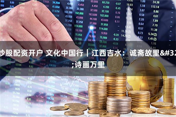 炒股配资开户 文化中国行｜江西吉水：诚斋故里 诗画万里